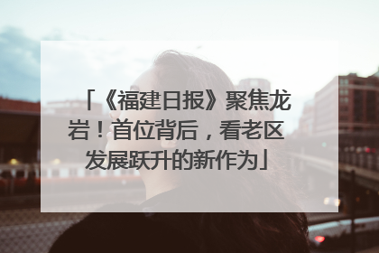 《福建日报》聚焦龙岩！首位背后，看老区发展跃升的新作为