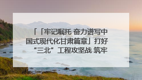 「牢记嘱托 奋力谱写中国式现代化甘肃篇章」打好“三北”工程攻坚战 筑牢国家西部生态安全屏障