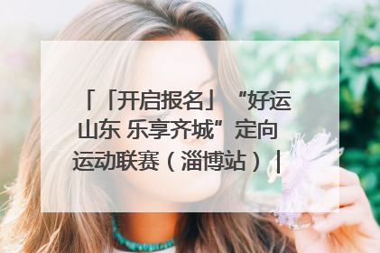 「开启报名」“好运山东 乐享齐城”定向运动联赛（淄博站）｜齐迹争霸之稷下逐风