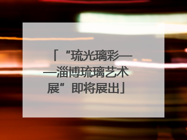 “琉光璃彩——淄博琉璃艺术展”即将展出