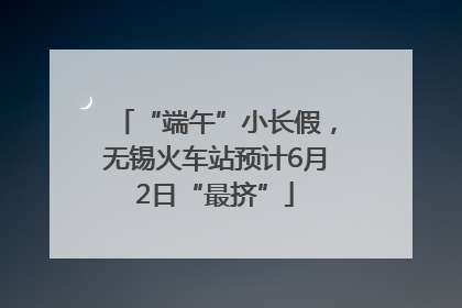 “端午”小长假，无锡火车站预计6月2日“最挤”