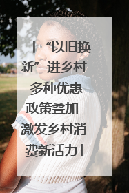 “以旧换新”进乡村 多种优惠政策叠加 激发乡村消费新活力