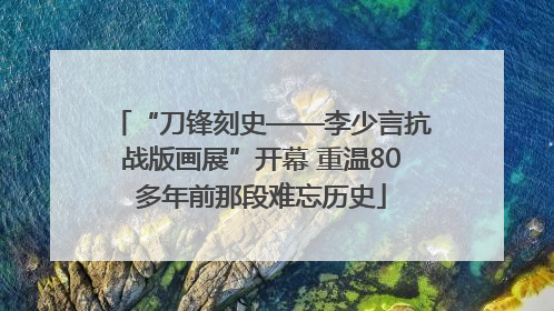 “刀锋刻史——李少言抗战版画展”开幕 重温80多年前那段难忘历史