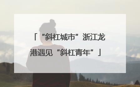 “斜杠城市”浙江龙港遇见“斜杠青年”