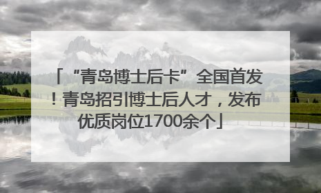 “青岛博士后卡”全国首发！青岛招引博士后人才，发布优质岗位1700余个