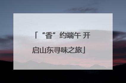 “香”约端午 开启山东寻味之旅