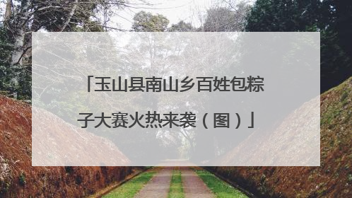 玉山县南山乡百姓包粽子大赛火热来袭（图）