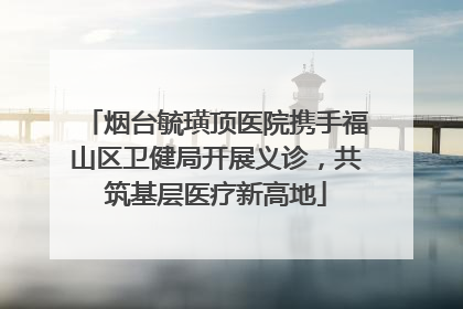 烟台毓璜顶医院携手福山区卫健局开展义诊，共筑基层医疗新高地