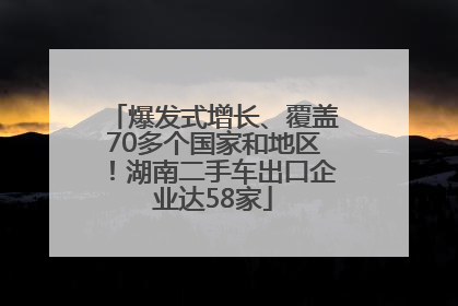 爆发式增长、覆盖70多个国家和地区！湖南二手车出口企业达58家