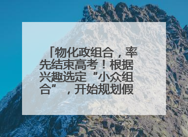物化政组合，率先结束高考！根据兴趣选定“小众组合”，开始规划假期生活