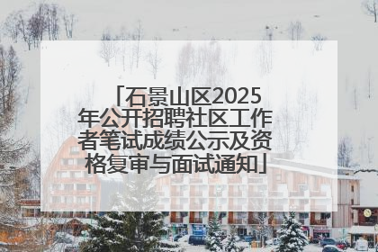 石景山区2025年公开招聘社区工作者笔试成绩公示及资格复审与面试通知