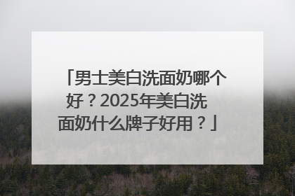 男士美白洗面奶哪个好？2025年美白洗面奶什么牌子好用？