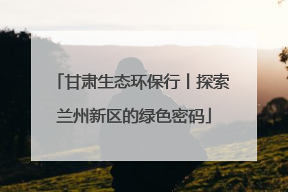 甘肃生态环保行丨探索兰州新区的绿色密码