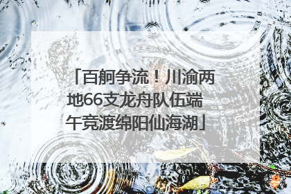百舸争流!川渝两地66支龙舟队伍端午竞渡绵阳仙海湖