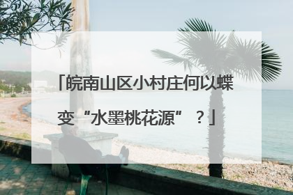 皖南山区小村庄何以蝶变“水墨桃花源”？