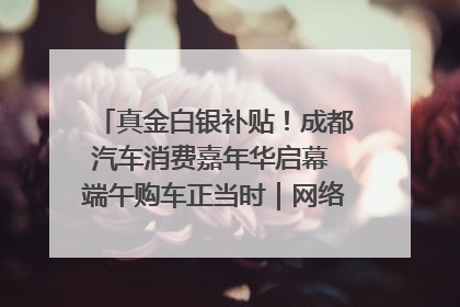 真金白银补贴！成都汽车消费嘉年华启幕 端午购车正当时｜网络中国节·端午