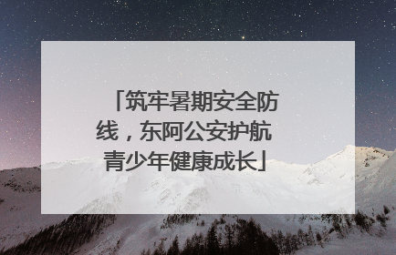 筑牢暑期安全防线，东阿公安护航青少年健康成长