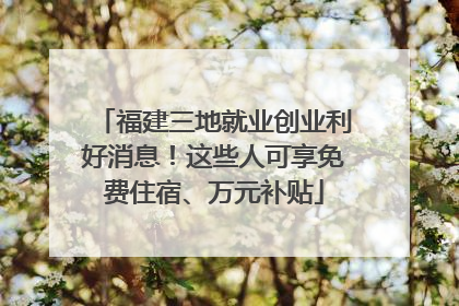 福建三地就业创业利好消息！这些人可享免费住宿、万元补贴