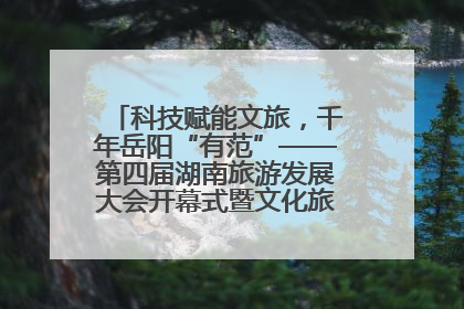 科技赋能文旅，千年岳阳“有范”——第四届湖南旅游发展大会开幕式暨文化旅游推介会侧记