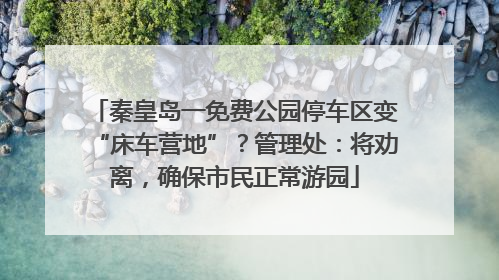 秦皇岛一免费公园停车区变“床车营地”？管理处：将劝离，确保市民正常游园