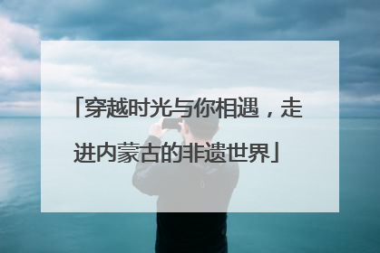 穿越时光与你相遇，走进内蒙古的非遗世界