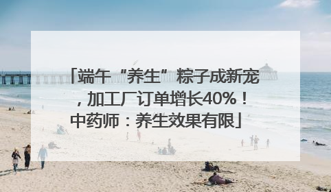 端午“养生”粽子成新宠，加工厂订单增长40%！中药师：养生效果有限