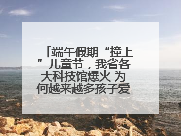 端午假期“撞上”儿童节，我省各大科技馆爆火 为何越来越多孩子爱上科技馆