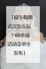 端午假期武汉怎么玩？60余项活动菜单全发布