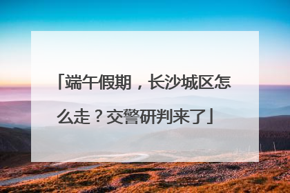 端午假期，长沙城区怎么走？交警研判来了