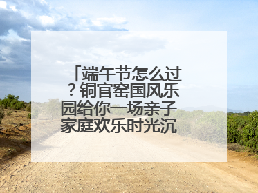 端午节怎么过？铜官窑国风乐园给你一场亲子家庭欢乐时光沉浸式新体验