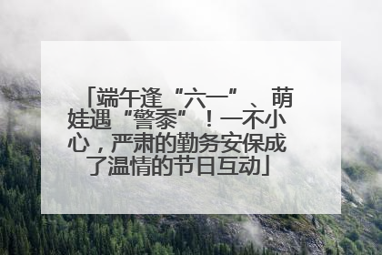 端午逢“六一”、萌娃遇“警黍”！一不小心，严肃的勤务安保成了温情的节日互动