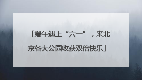 端午遇上“六一”，来北京各大公园收获双倍快乐
