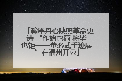 翰墨丹心映照革命史诗 “作始也简 将毕也钜——董必武手迹展”在福州开幕