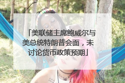 美联储主席鲍威尔与美总统特朗普会面，未讨论货币政策预期