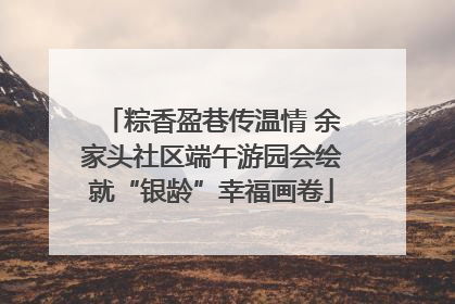 粽香盈巷传温情 余家头社区端午游园会绘就“银龄”幸福画卷