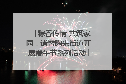 粽香传情 共筑家园，诸暨陶朱街道开展端午节系列活动