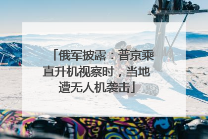 俄军披露：普京乘直升机视察时，当地遭无人机袭击