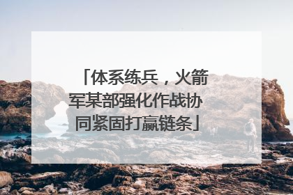 体系练兵，火箭军某部强化作战协同紧固打赢链条