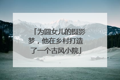 为圆女儿的摄影梦，他在乡村打造了一个古风小院