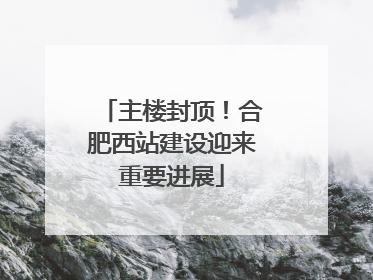 主楼封顶！合肥西站建设迎来重要进展