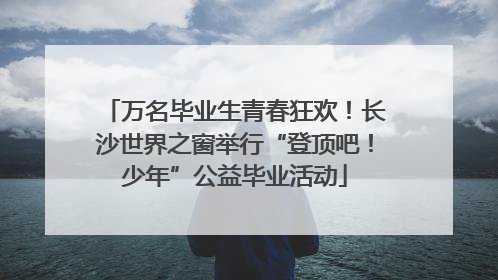万名毕业生青春狂欢！长沙世界之窗举行“登顶吧！少年”公益毕业活动