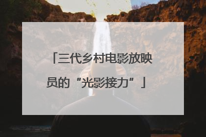 三代乡村电影放映员的“光影接力”