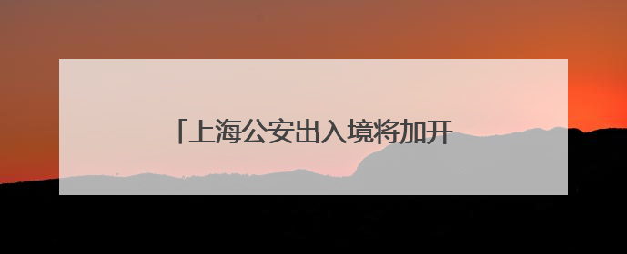 上海公安出入境将加开5场暑期夜间办证专场：无需预约，直接可办！