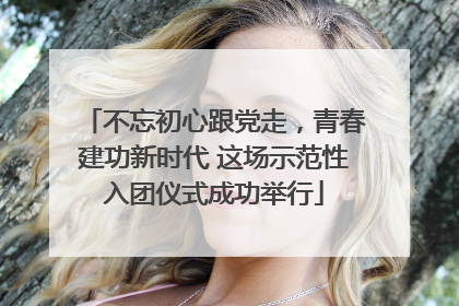 不忘初心跟党走，青春建功新时代 这场示范性入团仪式成功举行