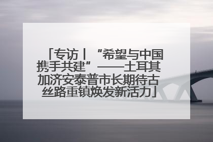 专访丨“希望与中国携手共建”——土耳其加济安泰普市长期待古丝路重镇焕发新活力