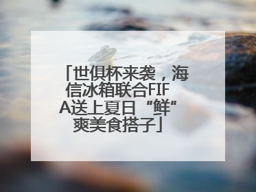 世俱杯来袭，海信冰箱联合FIFA送上夏日“鲜”爽美食搭子