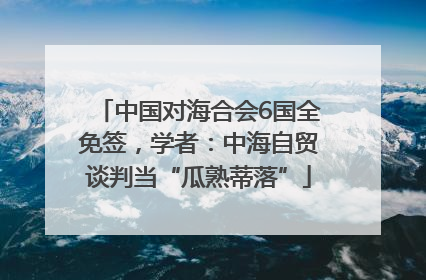 中国对海合会6国全免签，学者：中海自贸谈判当“瓜熟蒂落”