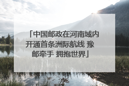 中国邮政在河南域内开通首条洲际航线 豫邮牵手 拥抱世界