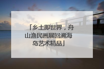 乡土即世界，舟山渔民画展回溯海岛艺术精品