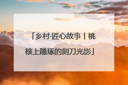 乡村·匠心故事丨桃核上雕琢的刻刀光影